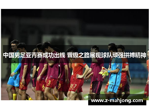 中国男足亚青赛成功出线 晋级之路展现球队顽强拼搏精神