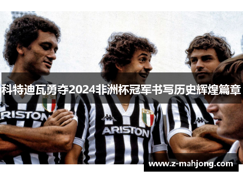 科特迪瓦勇夺2024非洲杯冠军书写历史辉煌篇章