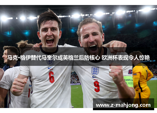 马克·格伊替代马奎尔成英格兰后防核心 欧洲杯表现令人惊艳