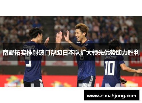 南野拓实推射破门帮助日本队扩大领先优势助力胜利