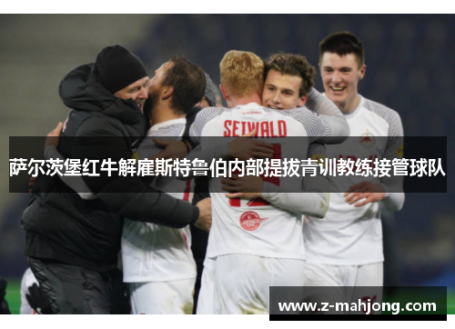 萨尔茨堡红牛解雇斯特鲁伯内部提拔青训教练接管球队 萨尔茨堡红牛解雇斯特鲁伯内部提拔青训教练接管球队